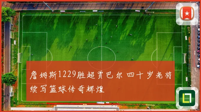 詹姆斯1229胜超贾巴尔 四十岁老将续写篮球传奇辉煌