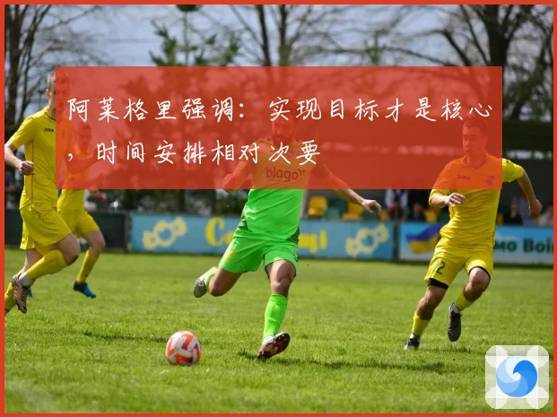 阿莱格里强调：实现目标才是核心，时间安排相对次要