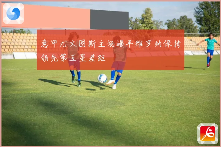 意甲尤文图斯主场逼平维罗纳保持领先第五星差距