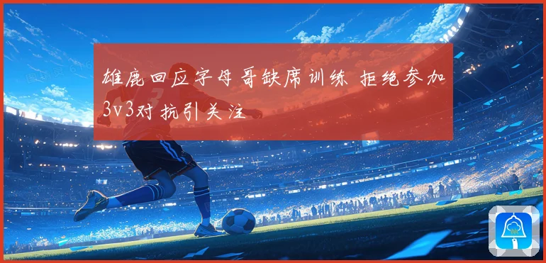 雄鹿回应字母哥缺席训练 拒绝参加3v3对抗引关注