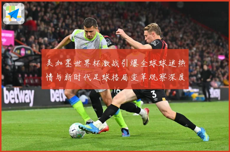 美加墨世界杯激战引爆全球球迷热情与新时代足球格局变革观察深度战术观察