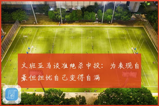文班亚马谈准绝杀中投：为表现自豪但担忧自己变得自满