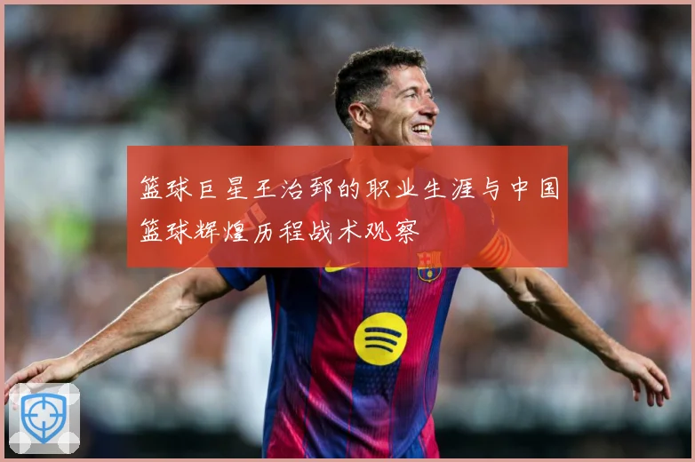 篮球巨星王治郅的职业生涯与中国篮球辉煌历程战术观察