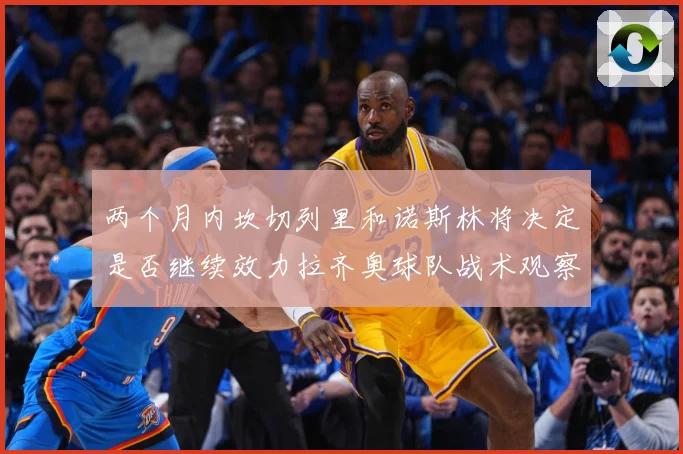 两个月内坎切列里和诺斯林将决定是否继续效力拉齐奥球队战术观察