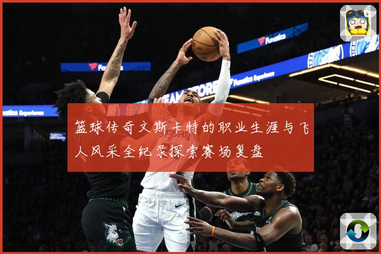 篮球传奇文斯卡特的职业生涯与飞人风采全纪录探索赛场复盘