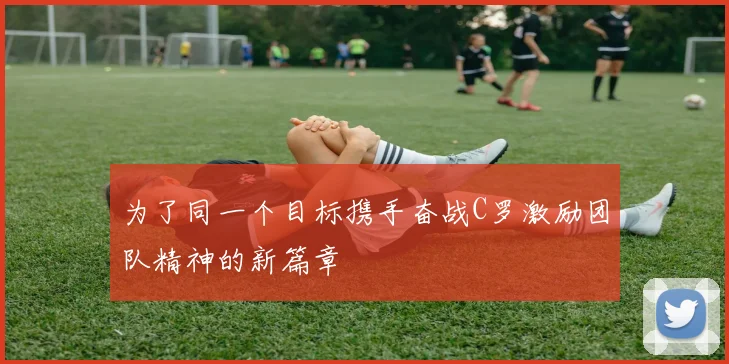 为了同一个目标携手奋战C罗激励团队精神的新篇章
