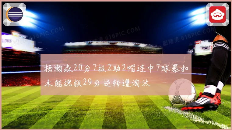 杨瀚森20分7板2助2帽连中7球暴扣未能挽救29分逆转遭淘汰
