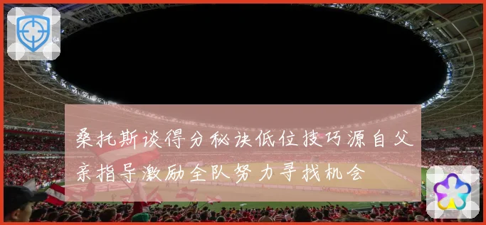 桑托斯谈得分秘诀低位技巧源自父亲指导激励全队努力寻找机会