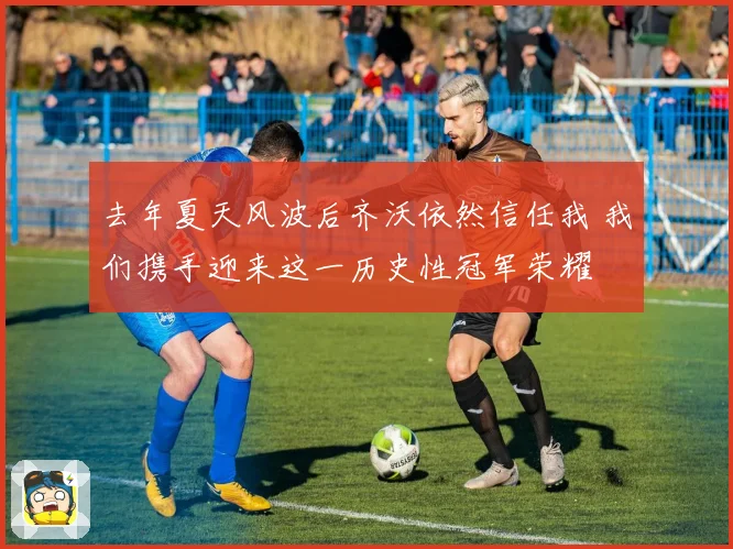 去年夏天风波后齐沃依然信任我 我们携手迎来这一历史性冠军荣耀