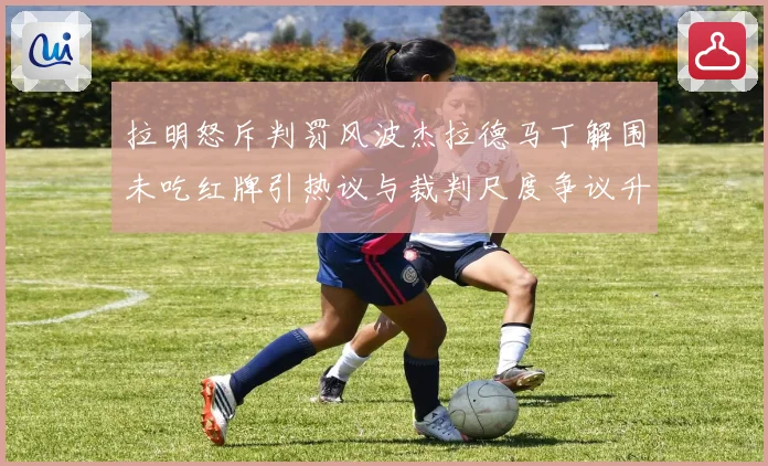 拉明怒斥判罚风波杰拉德马丁解围未吃红牌引热议与裁判尺度争议升级