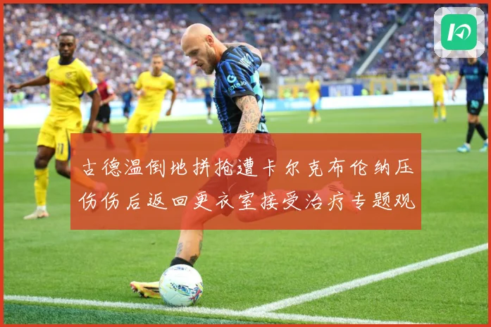 古德温倒地拼抢遭卡尔克布伦纳压伤伤后返回更衣室接受治疗专题观察