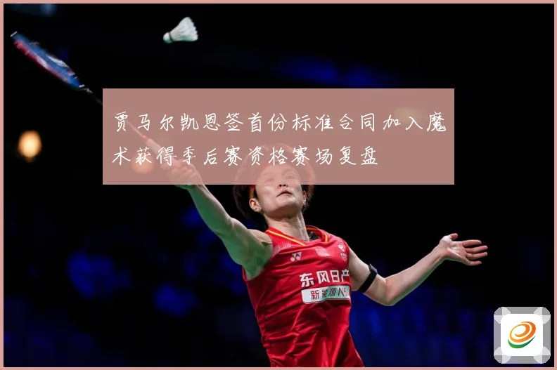 贾马尔凯恩签首份标准合同加入魔术获得季后赛资格赛场复盘