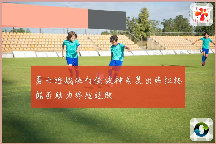 勇士迎战独行侠波神或复出弗拉格能否助力终结连败