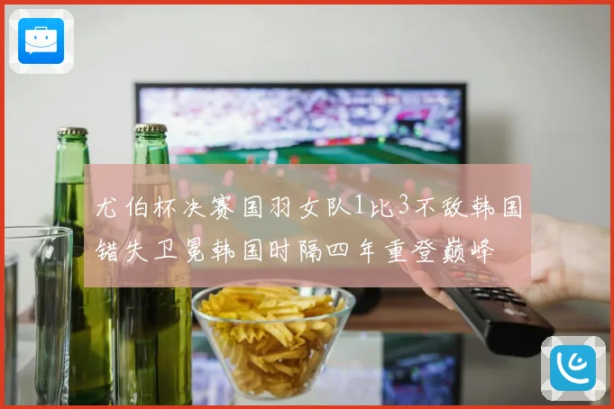 尤伯杯决赛国羽女队1比3不敌韩国错失卫冕韩国时隔四年重登巅峰