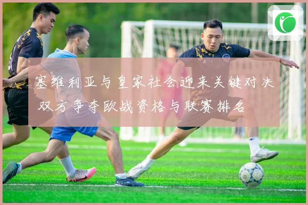 塞维利亚与皇家社会迎来关键对决 双方争夺欧战资格与联赛排名