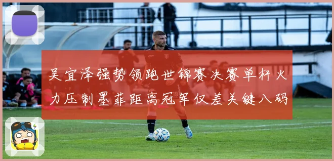 吴宜泽强势领跑世锦赛决赛单杆火力压制墨菲距离冠军仅差关键八码
